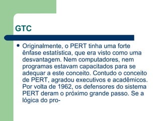 GTC Originalmente, o PERT tinha uma forte ênfase estatística, que era visto como uma desvantagem. Nem computadores, nem programas estavam capacitados para se adequar a este conceito. Contudo o conceito de PERT, agradou executivos e acadêmicos. Por volta de 1962, os defensores do sistema PERT deram o próximo grande passo. Se a lógica do pro- 