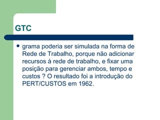 GTC grama poderia ser simulada na forma de Rede de Trabalho, porque não adicionar recursos à rede de trabalho, e fixar uma posição para gerenciar ambos, tempo e custos ? O resultado foi a introdução do PERT/CUSTOS em 1962. 
