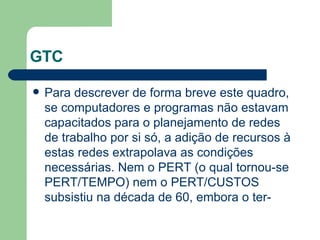 GTC Para descrever de forma breve este quadro, se computadores e programas não estavam capacitados para o planejamento de redes de trabalho por si só, a adição de recursos à estas redes extrapolava as condições necessárias. Nem o PERT (o qual tornou-se PERT/TEMPO) nem o PERT/CUSTOS subsistiu na década de 60, embora o ter-  