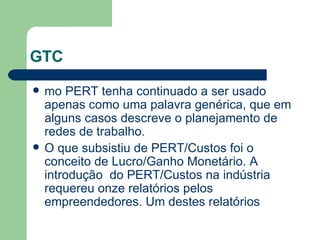 GTC mo PERT tenha continuado a ser usado apenas como uma palavra genérica, que em alguns casos descreve o planejamento de redes de trabalho. O que subsistiu de PERT/Custos foi o conceito de Lucro/Ganho Monetário. A introdução  do PERT/Custos na indústria requereu onze relatórios pelos empreendedores. Um destes relatórios 