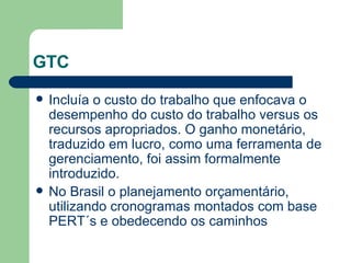 GTC Incluía o custo do trabalho que enfocava o desempenho do custo do trabalho versus os recursos apropriados. O ganho monetário, traduzido em lucro, como uma ferramenta de gerenciamento, foi assim formalmente introduzido. No Brasil o planejamento orçamentário, utilizando cronogramas montados com base PERT´s e obedecendo os caminhos 