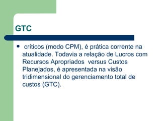 GTC críticos (modo CPM), é prática corrente na atualidade. Todavia a relação de Lucros com Recursos Apropriados  versus Custos Planejados, é apresentada na visão tridimensional do gerenciamento total de custos (GTC). 