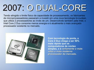 2007:  O DUAL-CORE Tendo atingido o limite físico da capacidade de processamento, os fabricantes de microprocessadores passaram a investir em uma nova tecnologia bi-nuclear, que utiliza 2 processadores ao invés de um. Desenvolvido também pela Intel, o Intel Core 2 Duo consome menos energia e é atualmente o mais avançado processador existente no mercado. Com tecnologia de ponta, o Core 2 Duo chega a ser 50% mais rápido que os computadores de núcleo simples, e é  certamente o mais veloz e mais moderno processador do mercado. 