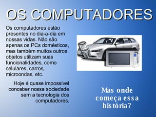 Os computadores estão presentes no dia-a-dia em nossas vidas. Não são apenas os PCs domésticos, mas também muitos outros objetos utilizam suas funcionalidades, como celulares, carros, microondas, etc.  Hoje é quase impossível conceber nossa sociedade sem a tecnologia dos computadores. OS COMPUTADORES Mas onde começa essa história? 