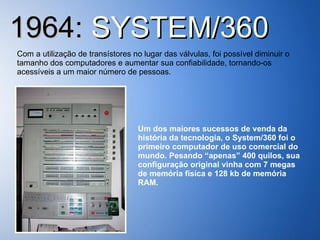 1964:  SYSTEM/360 Com a utilização de transístores no lugar das válvulas, foi possível diminuir o tamanho dos computadores e aumentar sua confiabilidade, tornando-os acessíveis a um maior número de pessoas. Um dos maiores sucessos de venda da história da tecnologia, o System/360 foi o primeiro computador de uso comercial do mundo. Pesando “apenas” 400 quilos, sua configuração original vinha com 7 megas de memória física e 128 kb de memória RAM. 