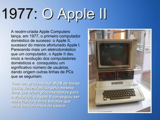 1977:  O   Apple II A recém-criada Apple Computers lança, em 1977, o primeiro computador doméstico de sucesso: o Apple II, sucessor do menos afortunado Apple I. Parecendo mais um eletrodoméstico que um computador, o Apple II deu inicio a revolução dos computadores domésticos e  consquistou um significativo número de usuários, dando origem outras linhas de PCs que se seguiriam. Com um processador MOS de baixo custo, desenvolvido pelo mesmo time que criara processadores para a Motorola, o Apple II conseguiu ser mais rápido e mais baratos que seus concorrentes na época. 