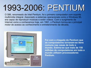 1993-2006:  PENTIUM O 586, renomeado de Intel Pentium, foi o primeiro computador com suporte multimídia integral. Associado a sistemas operacionais como o Windows 95, era capaz de reproduzir músicas e exibir vídeos. Com o surgimento da Internet como a conhecemos hoje, em 1991, o Pentium tornou-se o principal motor de acesso ao conhecimento e entretenimento da década. Foi com a chegada do Pentium que os computadores tornaram-se itens comuns nas casas de todo o mundo. Estima-se que mais de 150 milhões de computadores em todo o mundo utilizem processadores Pentium. 