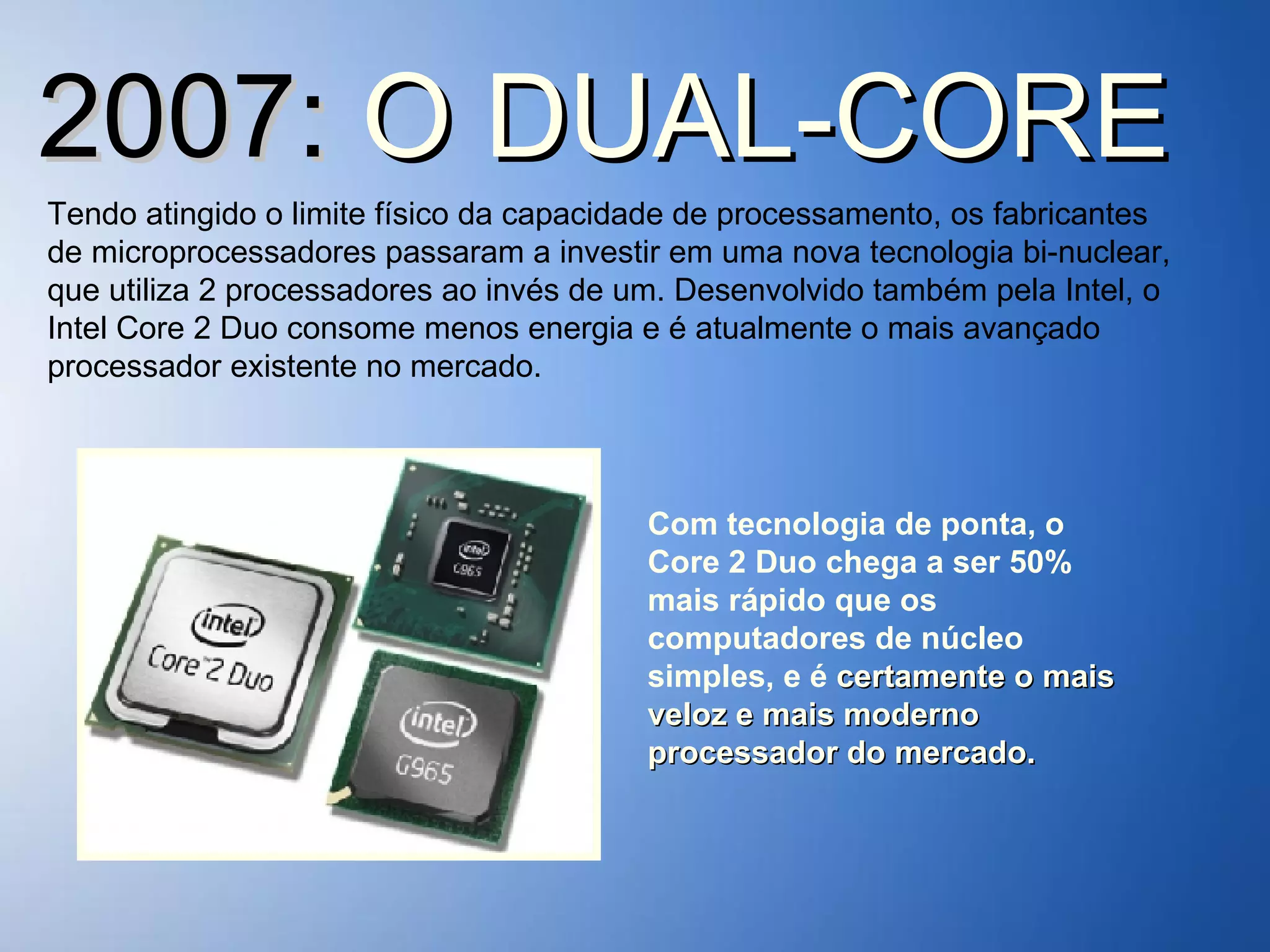 2007:  O DUAL-CORE Tendo atingido o limite físico da capacidade de processamento, os fabricantes de microprocessadores passaram a investir em uma nova tecnologia bi-nuclear, que utiliza 2 processadores ao invés de um. Desenvolvido também pela Intel, o Intel Core 2 Duo consome menos energia e é atualmente o mais avançado processador existente no mercado. Com tecnologia de ponta, o Core 2 Duo chega a ser 50% mais rápido que os computadores de núcleo simples, e é  certamente o mais veloz e mais moderno processador do mercado. 