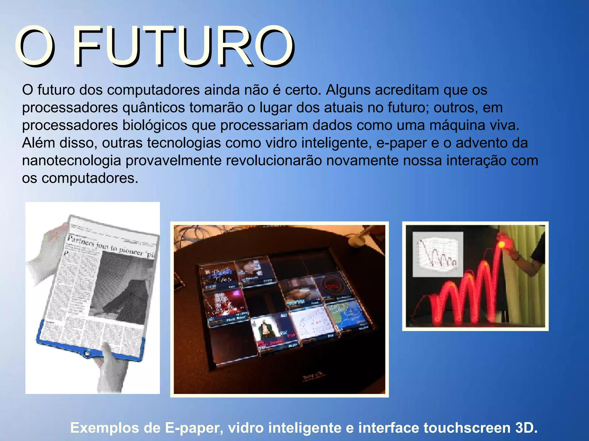 O FUTURO O futuro dos computadores ainda não é certo. Alguns acreditam que os processadores quânticos tomarão o lugar dos atuais no futuro; outros, em processadores biológicos que processariam dados como uma máquina viva. Além disso, outras tecnologias como vidro inteligente, e-paper e o advento da nanotecnologia provavelmente revolucionarão novamente nossa interação com os computadores.  Exemplos de E-paper, vidro inteligente e interface touchscreen 3D. 