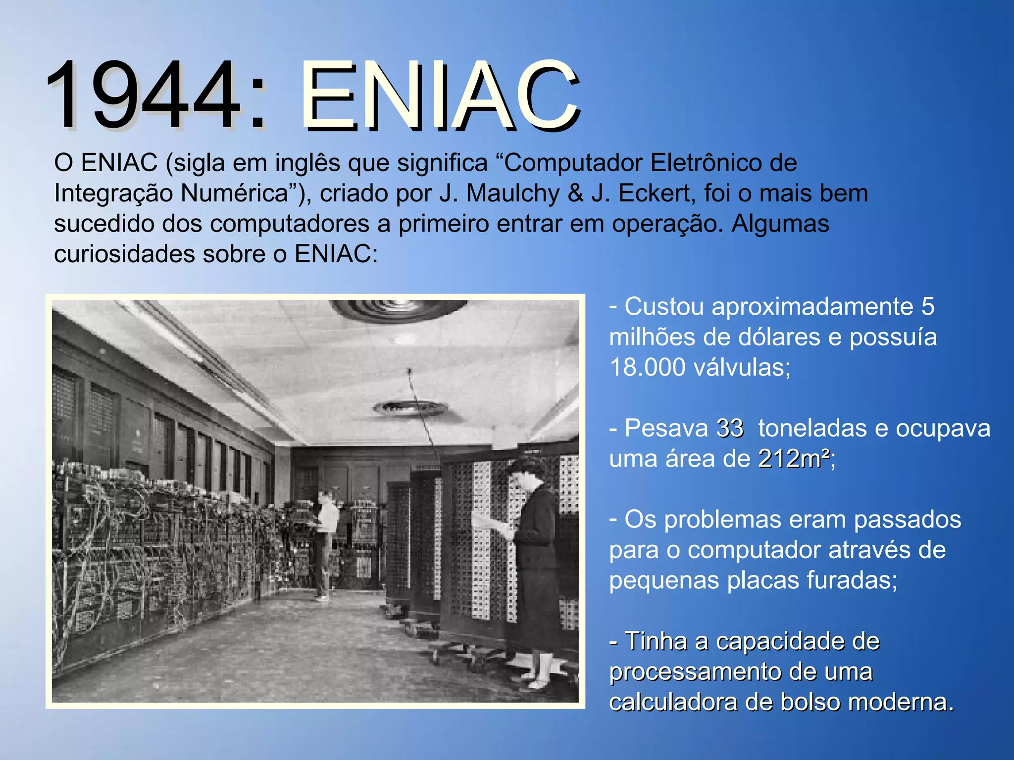 1944:  ENIAC O ENIAC (sigla em inglês que significa “Computador Eletrônico de Integração Numérica”), criado por J. Maulchy & J. Eckert, foi o mais bem sucedido dos computadores a primeiro entrar em operação. Algumas curiosidades sobre o ENIAC: Custou aproximadamente 5 milhões de dólares e possuía 18.000 válvulas; - Pesava  33  toneladas e ocupava uma área de  212m² ; Os problemas eram passados para o computador através de  pequenas placas furadas; - Tinha a capacidade de processamento de uma calculadora de bolso moderna. 
