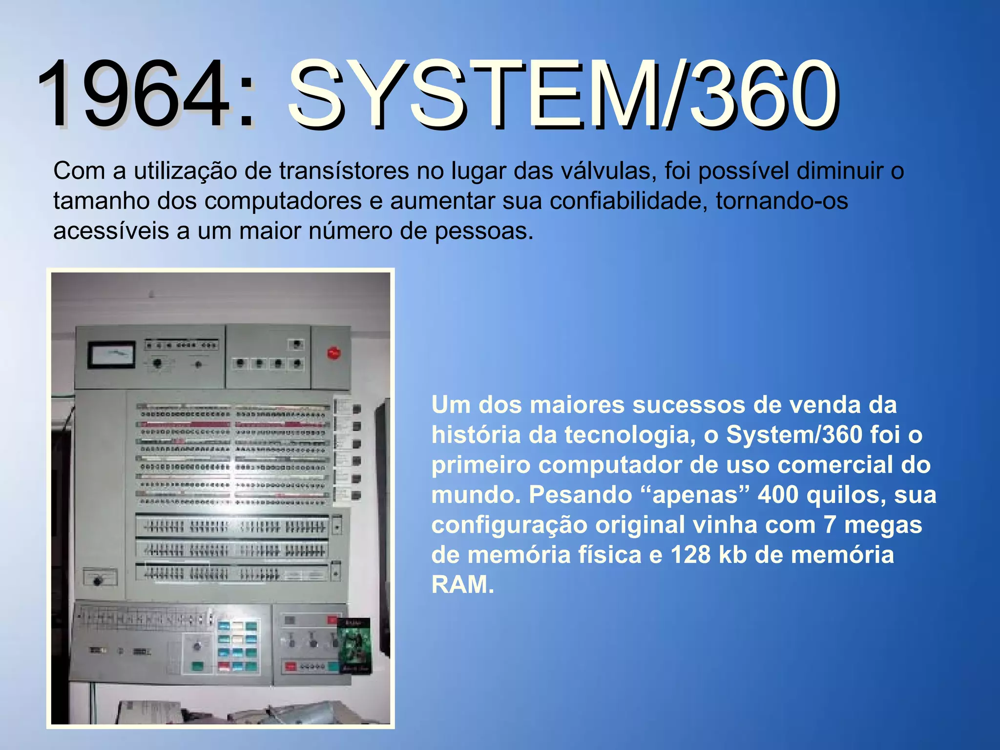 1964:  SYSTEM/360 Com a utilização de transístores no lugar das válvulas, foi possível diminuir o tamanho dos computadores e aumentar sua confiabilidade, tornando-os acessíveis a um maior número de pessoas. Um dos maiores sucessos de venda da história da tecnologia, o System/360 foi o primeiro computador de uso comercial do mundo. Pesando “apenas” 400 quilos, sua configuração original vinha com 7 megas de memória física e 128 kb de memória RAM. 