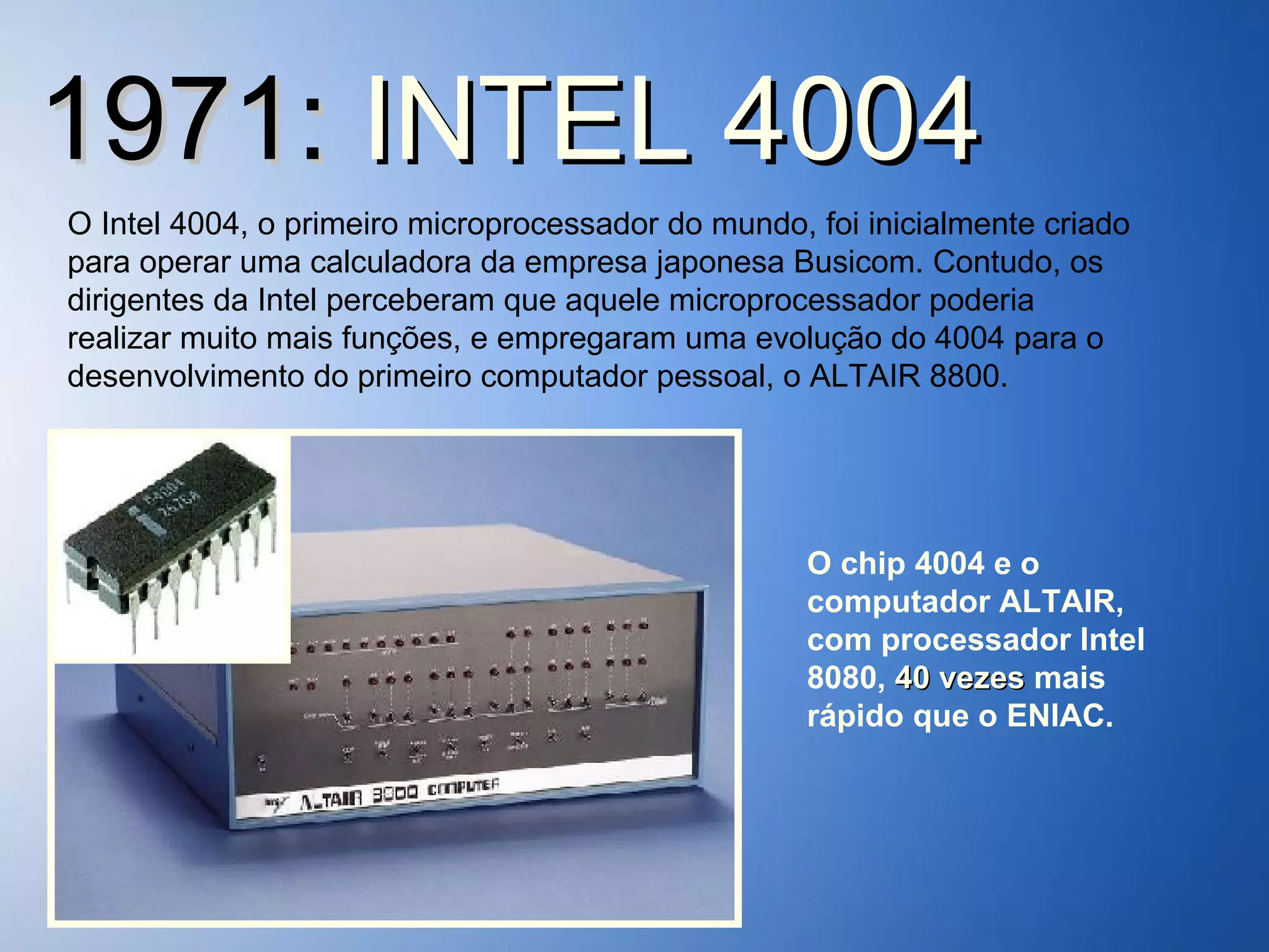 1971:  INTEL 4004 O Intel 4004, o primeiro microprocessador do mundo, foi inicialmente criado para operar uma calculadora da empresa japonesa Busicom. Contudo, os dirigentes da Intel perceberam que aquele microprocessador poderia realizar muito mais funções, e empregaram uma evolução do 4004 para o desenvolvimento do primeiro computador pessoal, o ALTAIR 8800. O chip 4004 e o computador ALTAIR, com processador Intel 8080,  40 vezes  mais rápido que o ENIAC. 