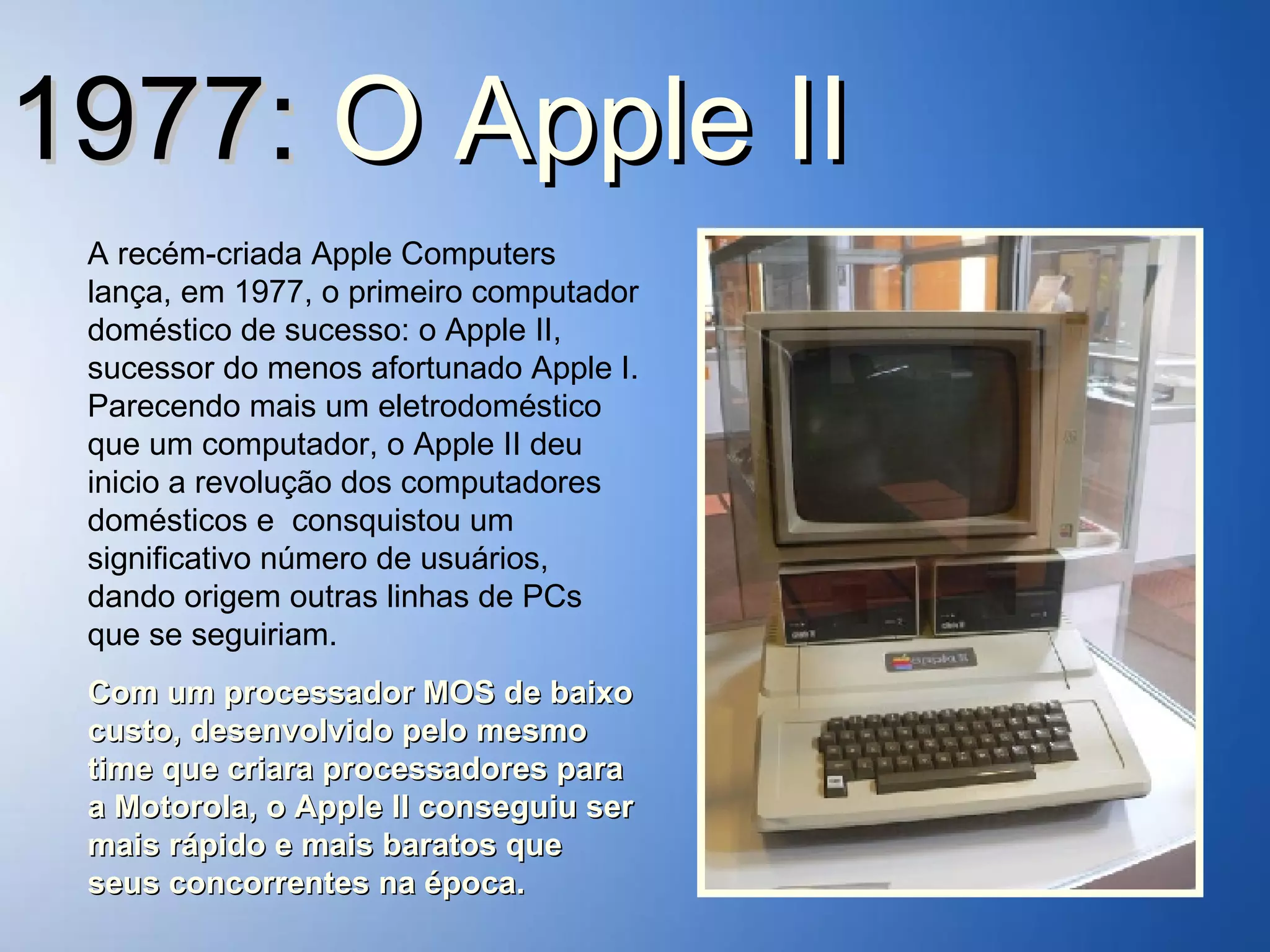 1977:  O   Apple II A recém-criada Apple Computers lança, em 1977, o primeiro computador doméstico de sucesso: o Apple II, sucessor do menos afortunado Apple I. Parecendo mais um eletrodoméstico que um computador, o Apple II deu inicio a revolução dos computadores domésticos e  consquistou um significativo número de usuários, dando origem outras linhas de PCs que se seguiriam. Com um processador MOS de baixo custo, desenvolvido pelo mesmo time que criara processadores para a Motorola, o Apple II conseguiu ser mais rápido e mais baratos que seus concorrentes na época. 