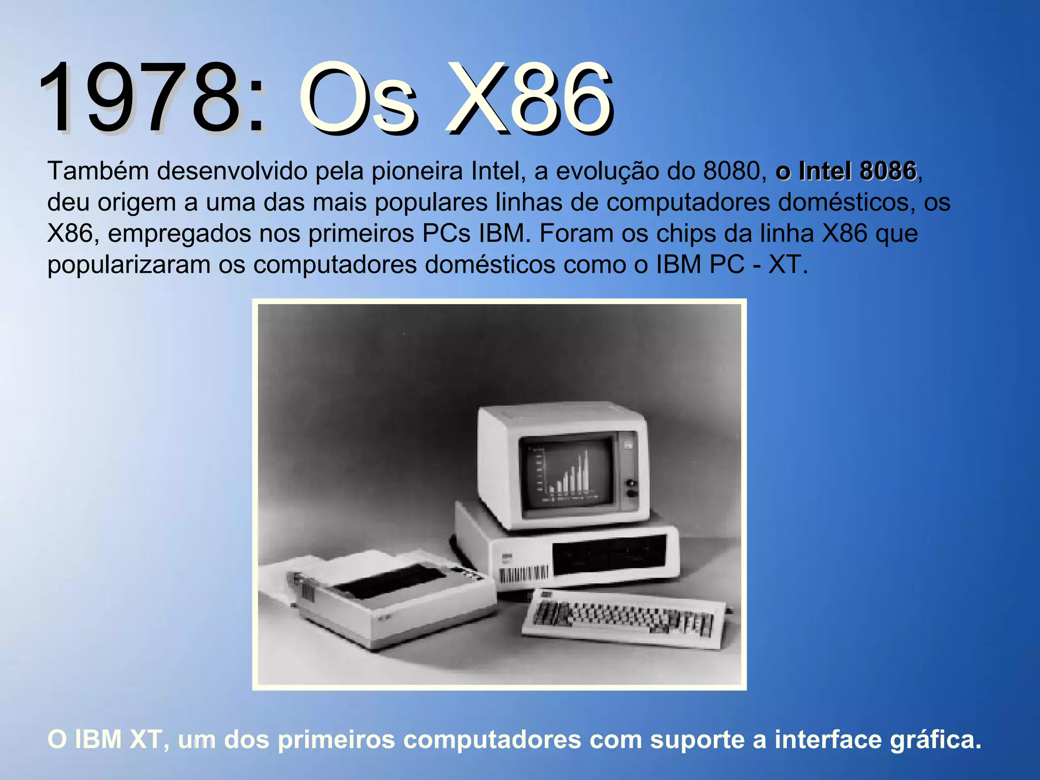 1978:  Os   X86 Também desenvolvido pela pioneira Intel, a evolução do 8080,  o Intel 8086 , deu origem a uma das mais populares linhas de computadores domésticos, os X86, empregados nos primeiros PCs IBM. Foram os chips da linha X86 que popularizaram os computadores domésticos como o IBM PC - XT. O IBM XT, um dos primeiros computadores com suporte a interface gráfica. 