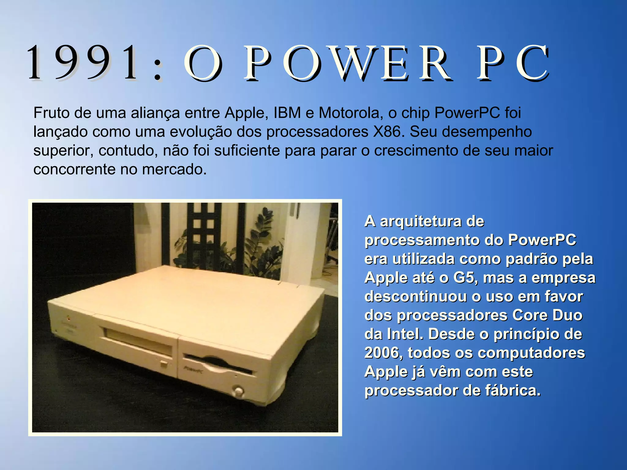 1991:  O POWER PC Fruto de uma aliança entre Apple, IBM e Motorola, o chip PowerPC foi lançado como uma evolução dos processadores X86. Seu desempenho superior, contudo, não foi suficiente para parar o crescimento de seu maior concorrente no mercado.  A arquitetura de processamento do PowerPC era utilizada como padrão pela Apple até o G5, mas a empresa descontinuou o uso em favor dos processadores Core Duo da Intel. Desde o princípio de 2006, todos os computadores Apple já vêm com este processador de fábrica. 