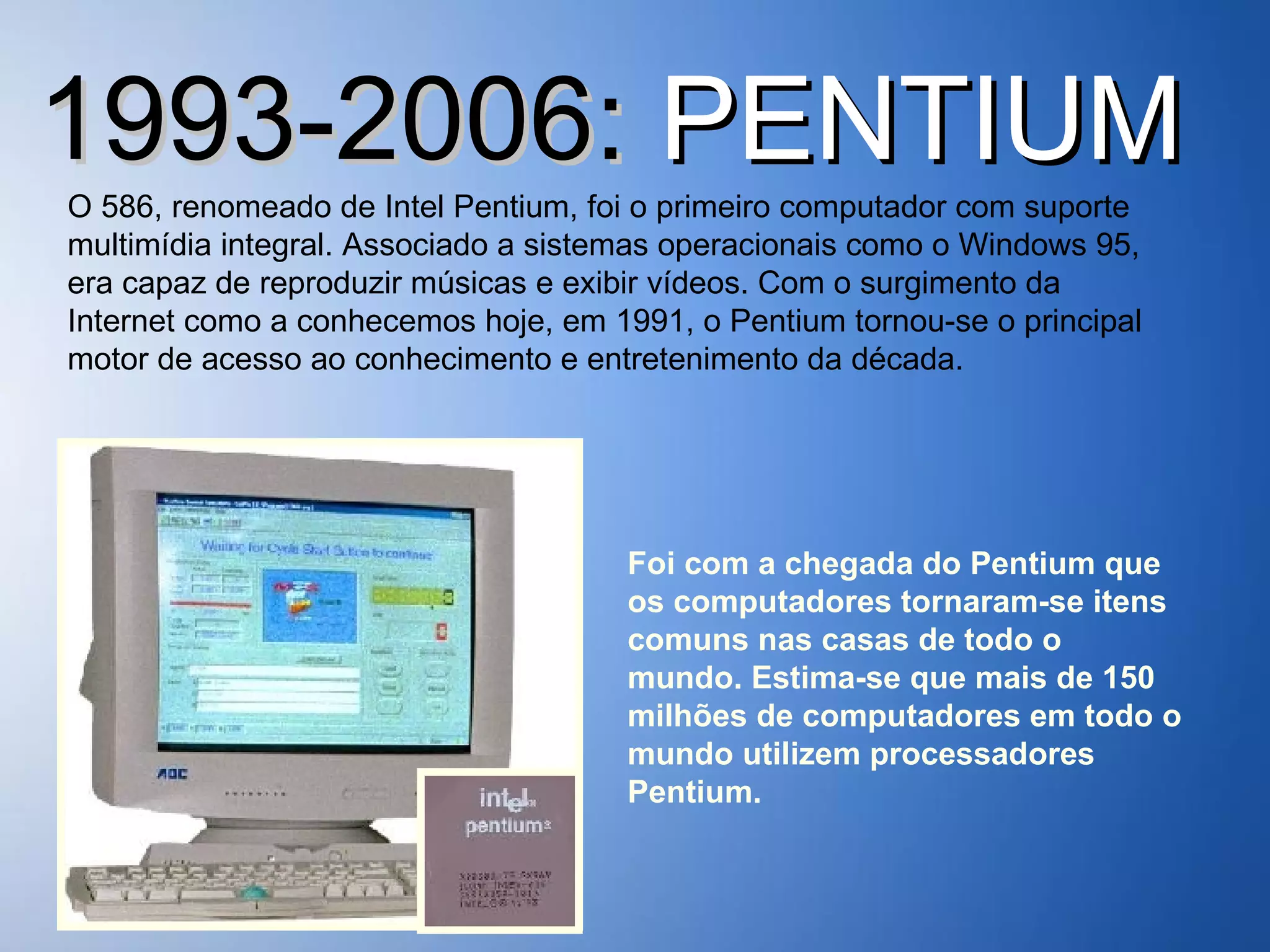 1993-2006:  PENTIUM O 586, renomeado de Intel Pentium, foi o primeiro computador com suporte multimídia integral. Associado a sistemas operacionais como o Windows 95, era capaz de reproduzir músicas e exibir vídeos. Com o surgimento da Internet como a conhecemos hoje, em 1991, o Pentium tornou-se o principal motor de acesso ao conhecimento e entretenimento da década. Foi com a chegada do Pentium que os computadores tornaram-se itens comuns nas casas de todo o mundo. Estima-se que mais de 150 milhões de computadores em todo o mundo utilizem processadores Pentium. 