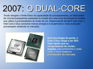 2007:  O DUAL-CORE Tendo atingido o limite físico da capacidade de processamento, os fabricantes de microprocessadores passaram a investir em uma nova tecnologia bi-nuclear, que utiliza 2 processadores ao invés de um. Desenvolvido também pela Intel, o Intel Core 2 Duo consome menos energia e é atualmente o mais avançado processador existente no mercado. Com tecnologia de ponta, o Core 2 Duo chega a ser 50% mais rápido que os computadores de núcleo simples, e é  certamente o mais veloz e mais moderno processador do mercado. 