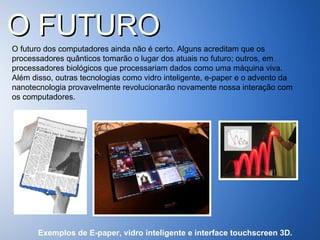 O FUTURO O futuro dos computadores ainda não é certo. Alguns acreditam que os processadores quânticos tomarão o lugar dos atuais no futuro; outros, em processadores biológicos que processariam dados como uma máquina viva. Além disso, outras tecnologias como vidro inteligente, e-paper e o advento da nanotecnologia provavelmente revolucionarão novamente nossa interação com os computadores.  Exemplos de E-paper, vidro inteligente e interface touchscreen 3D. 