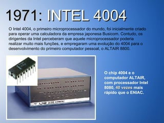 1971:  INTEL 4004 O Intel 4004, o primeiro microprocessador do mundo, foi inicialmente criado para operar uma calculadora da empresa japonesa Busicom. Contudo, os dirigentes da Intel perceberam que aquele microprocessador poderia realizar muito mais funções, e empregaram uma evolução do 4004 para o desenvolvimento do primeiro computador pessoal, o ALTAIR 8800. O chip 4004 e o computador ALTAIR, com processador Intel 8080,  40 vezes  mais rápido que o ENIAC. 