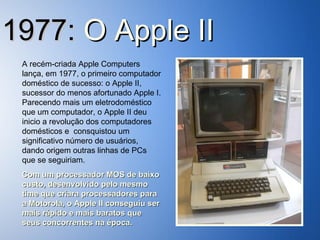 1977:  O   Apple II A recém-criada Apple Computers lança, em 1977, o primeiro computador doméstico de sucesso: o Apple II, sucessor do menos afortunado Apple I. Parecendo mais um eletrodoméstico que um computador, o Apple II deu inicio a revolução dos computadores domésticos e  consquistou um significativo número de usuários, dando origem outras linhas de PCs que se seguiriam. Com um processador MOS de baixo custo, desenvolvido pelo mesmo time que criara processadores para a Motorola, o Apple II conseguiu ser mais rápido e mais baratos que seus concorrentes na época. 