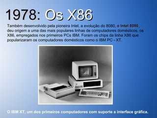 1978:  Os   X86 Também desenvolvido pela pioneira Intel, a evolução do 8080,  o Intel 8086 , deu origem a uma das mais populares linhas de computadores domésticos, os X86, empregados nos primeiros PCs IBM. Foram os chips da linha X86 que popularizaram os computadores domésticos como o IBM PC - XT. O IBM XT, um dos primeiros computadores com suporte a interface gráfica. 
