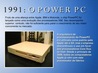 1991:  O POWER PC Fruto de uma aliança entre Apple, IBM e Motorola, o chip PowerPC foi lançado como uma evolução dos processadores X86. Seu desempenho superior, contudo, não foi suficiente para parar o crescimento de seu maior concorrente no mercado.  A arquitetura de processamento do PowerPC era utilizada como padrão pela Apple até o G5, mas a empresa descontinuou o uso em favor dos processadores Core Duo da Intel. Desde o princípio de 2006, todos os computadores Apple já vêm com este processador de fábrica. 