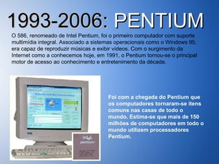 1993-2006:  PENTIUM O 586, renomeado de Intel Pentium, foi o primeiro computador com suporte multimídia integral. Associado a sistemas operacionais como o Windows 95, era capaz de reproduzir músicas e exibir vídeos. Com o surgimento da Internet como a conhecemos hoje, em 1991, o Pentium tornou-se o principal motor de acesso ao conhecimento e entretenimento da década. Foi com a chegada do Pentium que os computadores tornaram-se itens comuns nas casas de todo o mundo. Estima-se que mais de 150 milhões de computadores em todo o mundo utilizem processadores Pentium. 