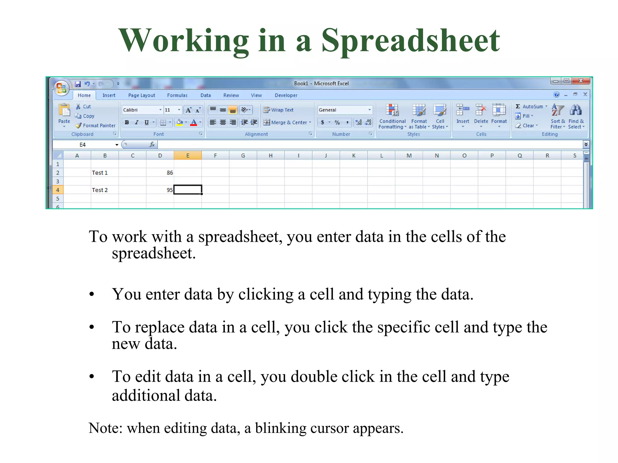 To work with a spreadsheet, you enter data in the cells of the
spreadsheet.
• You enter data by clicking a cell and typing the data.
• To replace data in a cell, you click the specific cell and type the
new data.
• To edit data in a cell, you double click in the cell and type
additional data.
Note: when editing data, a blinking cursor appears.
Working in a Spreadsheet
 