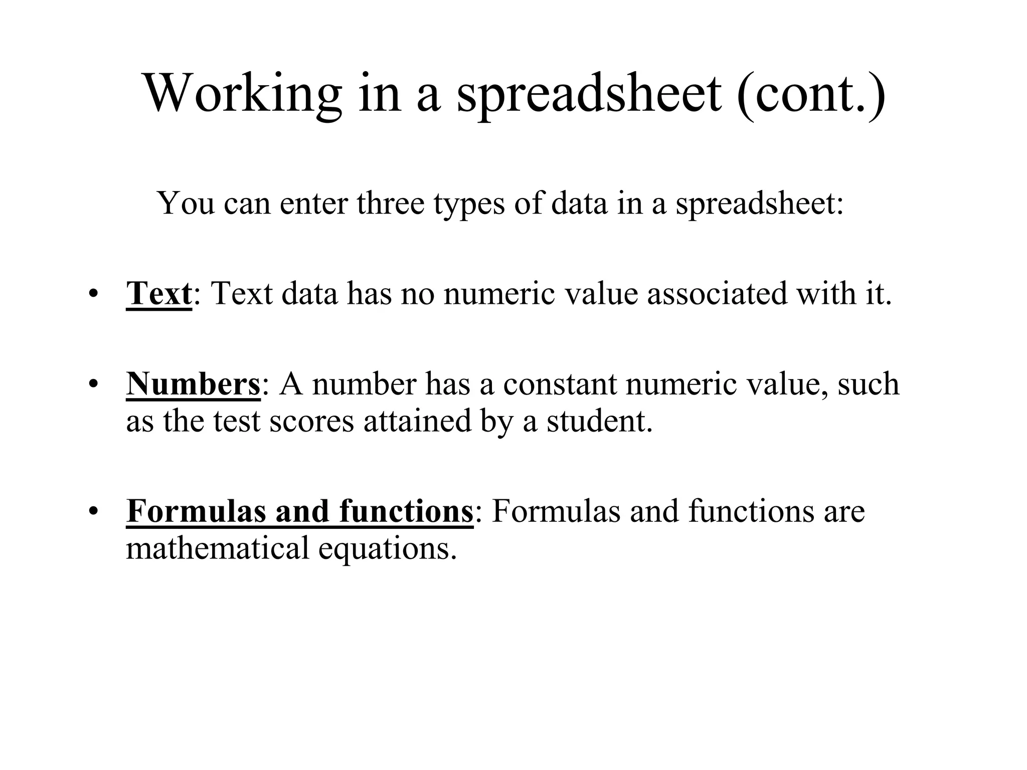 Working in a spreadsheet (cont.)
You can enter three types of data in a spreadsheet:
• Text: Text data has no numeric value associated with it.
• Numbers: A number has a constant numeric value, such
as the test scores attained by a student.
• Formulas and functions: Formulas and functions are
mathematical equations.
 