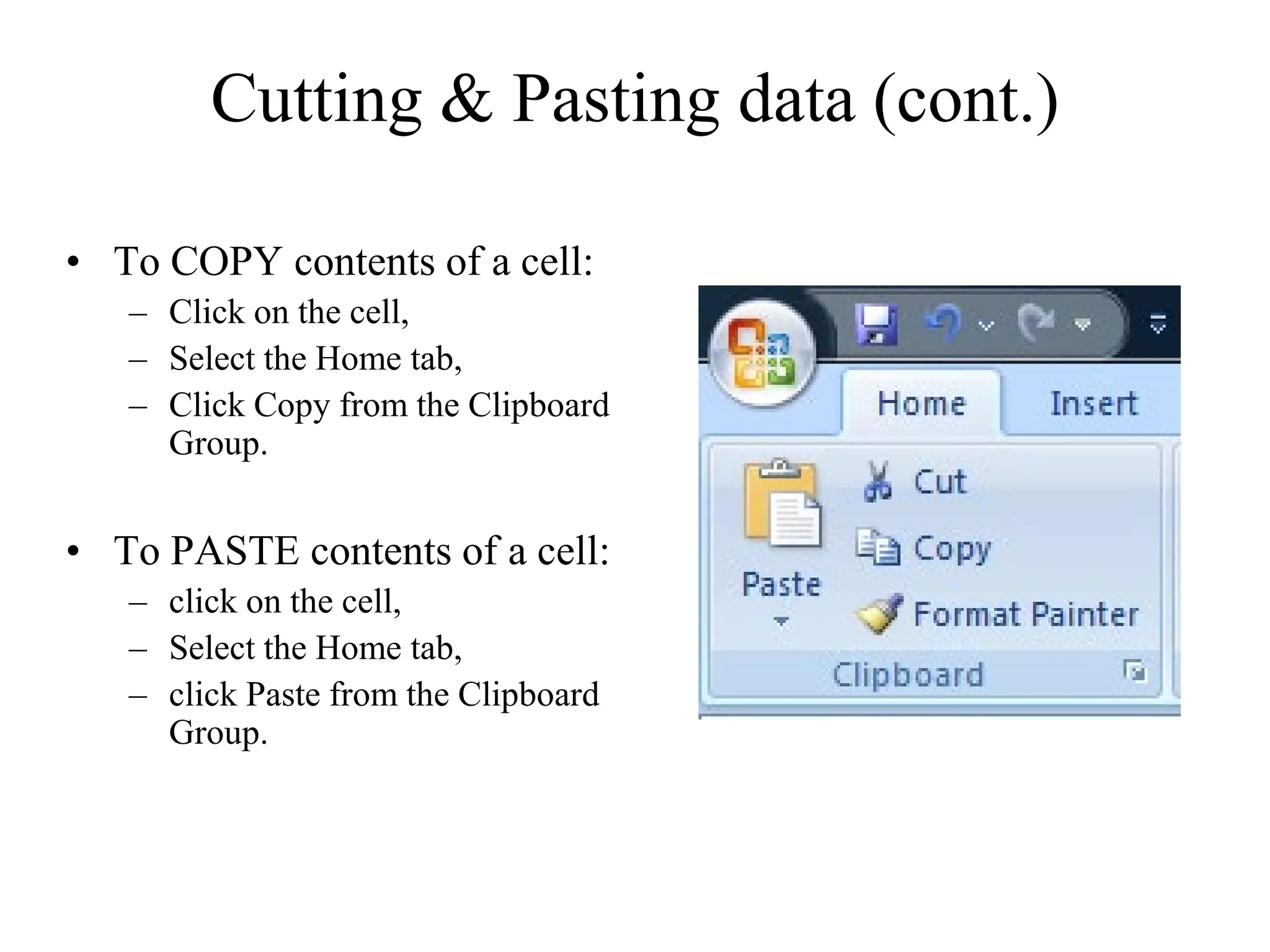Cutting & Pasting data (cont.)
• To COPY contents of a cell:
– Click on the cell,
– Select the Home tab,
– Click Copy from the Clipboard
Group.
• To PASTE contents of a cell:
– click on the cell,
– Select the Home tab,
– click Paste from the Clipboard
Group.
 