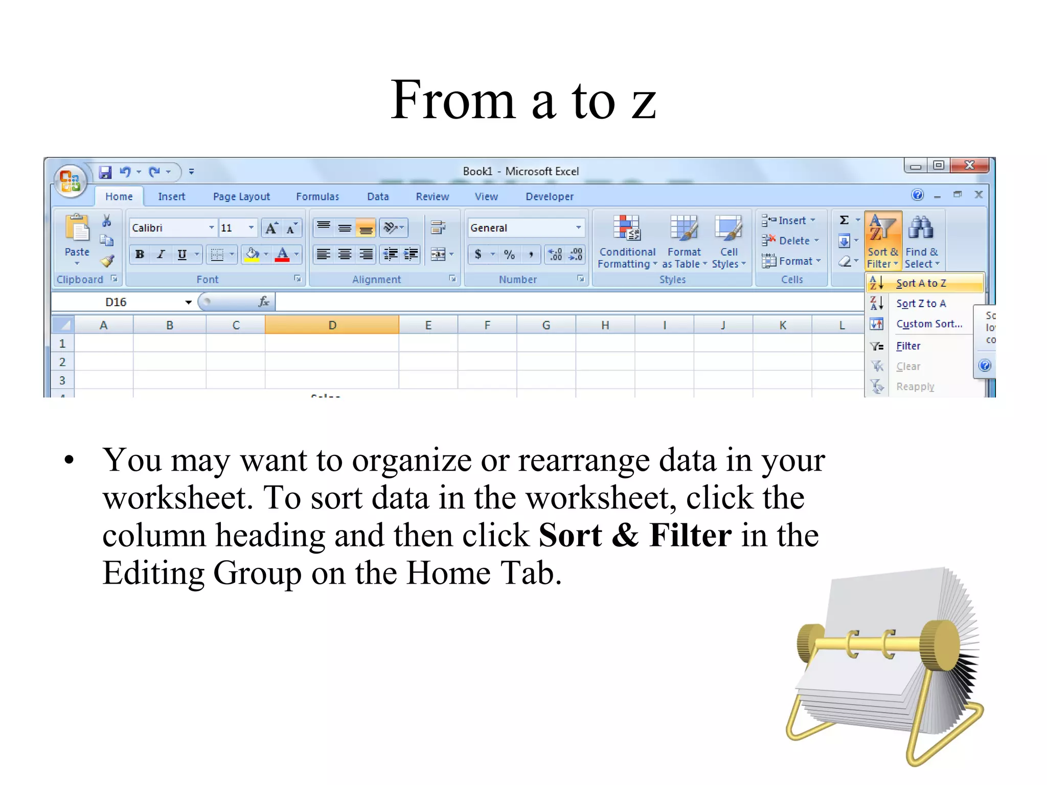 From a to z
• You may want to organize or rearrange data in your
worksheet. To sort data in the worksheet, click the
column heading and then click Sort & Filter in the
Editing Group on the Home Tab.
 