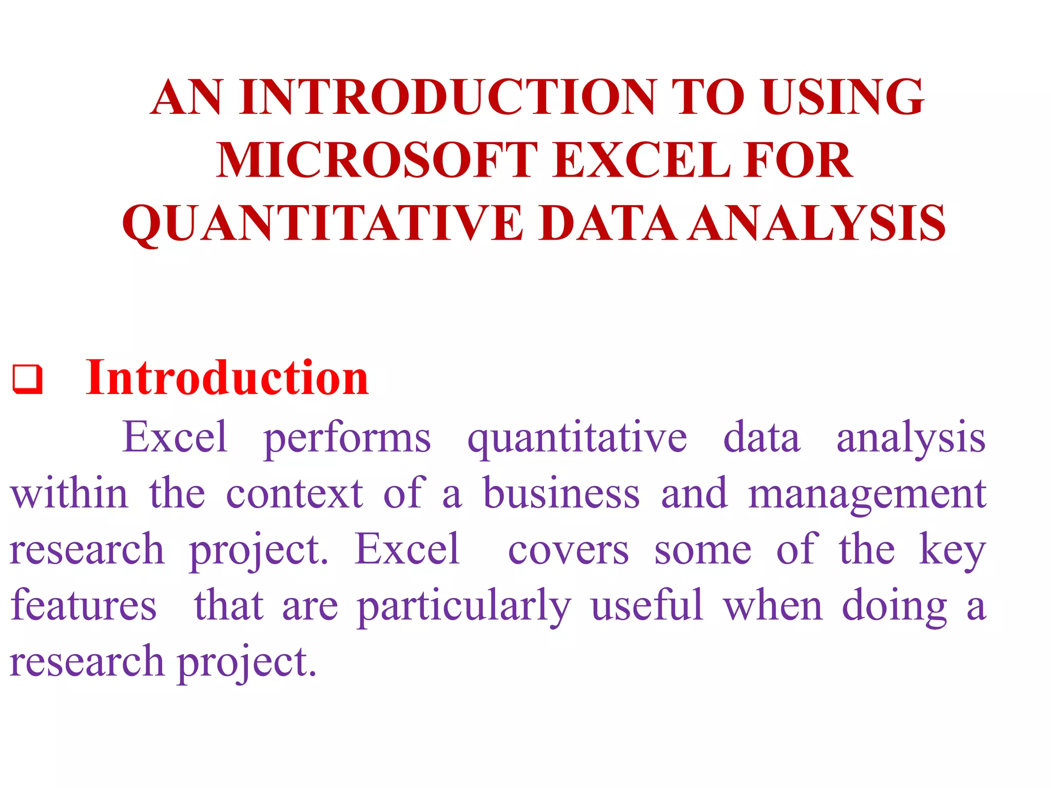  Introduction
Excel performs quantitative data analysis
within the context of a business and management
research project. Excel covers some of the key
features that are particularly useful when doing a
research project.
AN INTRODUCTION TO USING
MICROSOFT EXCEL FOR
QUANTITATIVE DATAANALYSIS
 