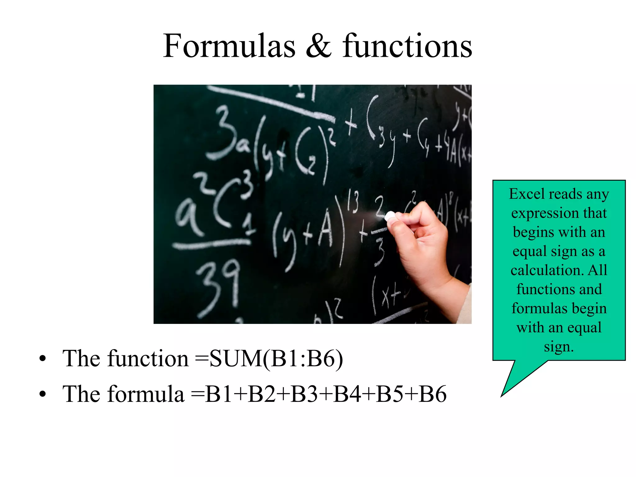 Formulas & functions
• The function =SUM(B1:B6)
• The formula =B1+B2+B3+B4+B5+B6
Excel reads any
expression that
begins with an
equal sign as a
calculation. All
functions and
formulas begin
with an equal
sign.
 