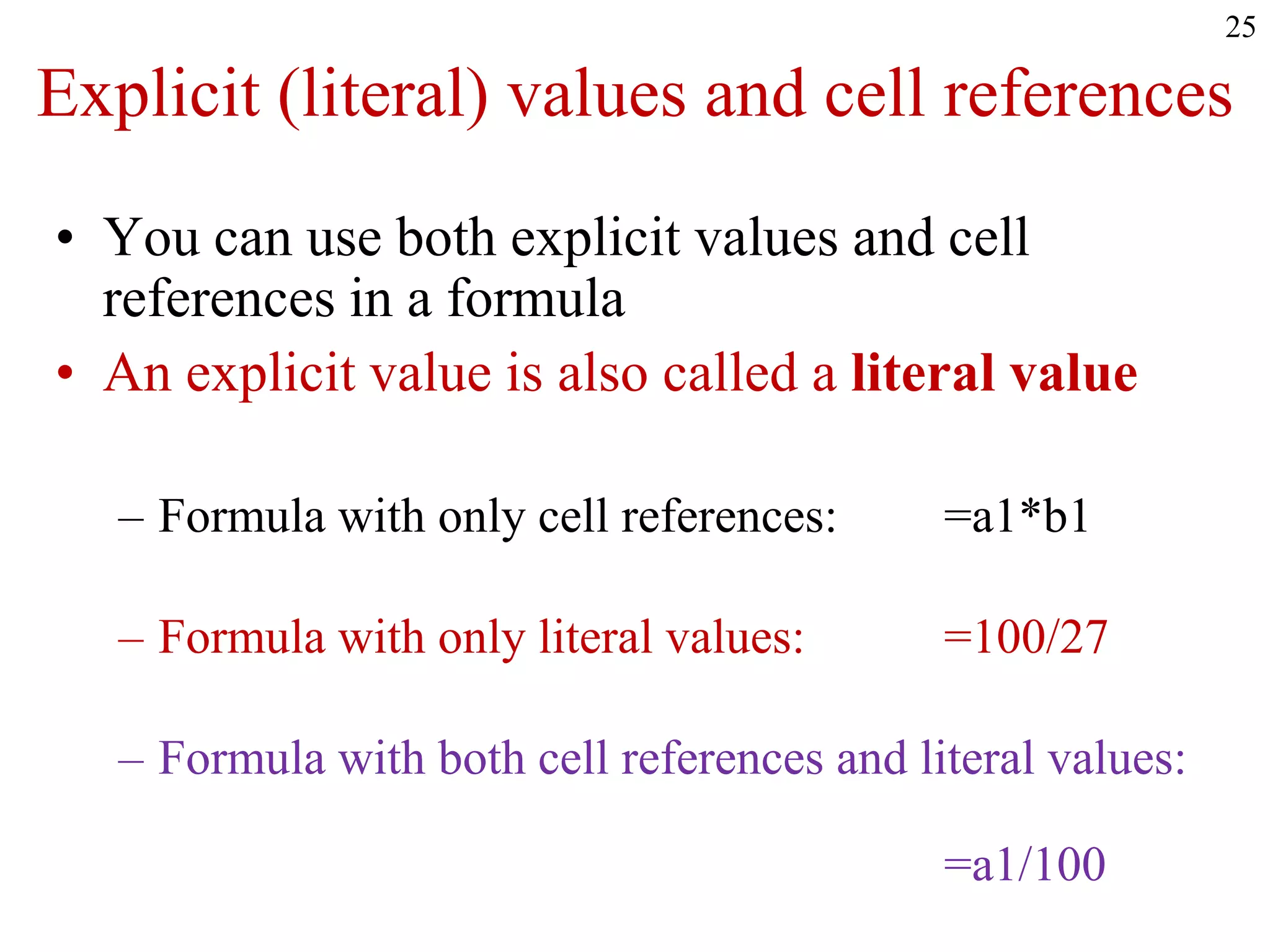 25
Explicit (literal) values and cell references
• You can use both explicit values and cell
references in a formula
• An explicit value is also called a literal value
– Formula with only cell references: =a1*b1
– Formula with only literal values: =100/27
– Formula with both cell references and literal values:
=a1/100
 