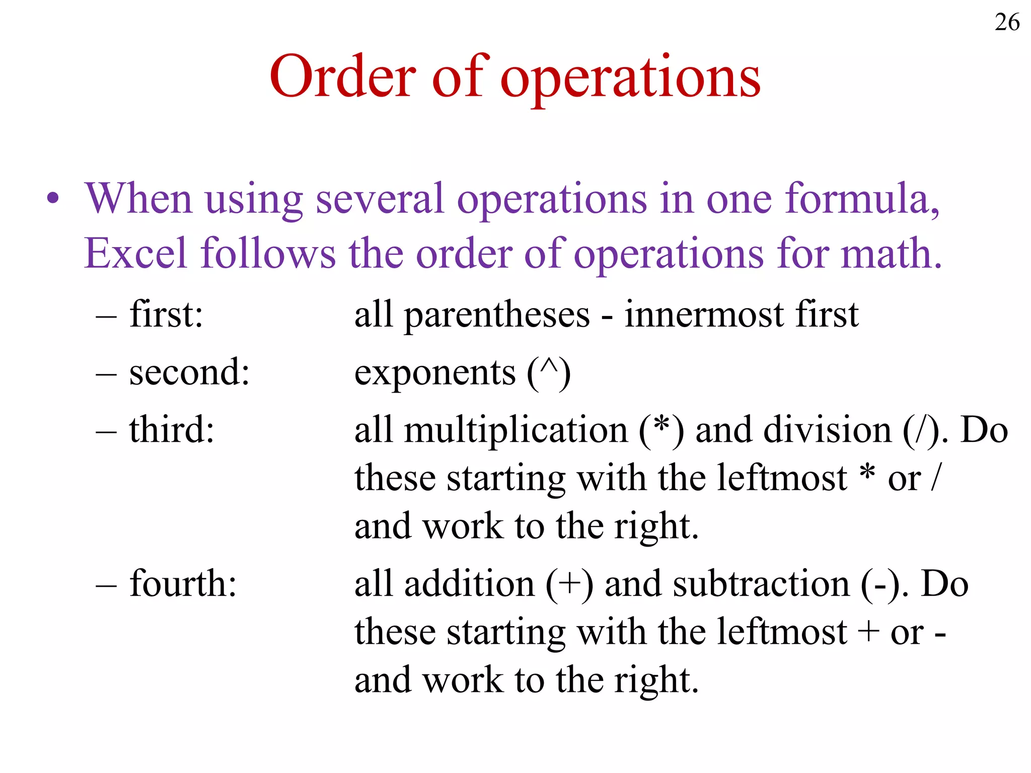 26
Order of operations
• When using several operations in one formula,
Excel follows the order of operations for math.
– first: all parentheses - innermost first
– second: exponents (^)
– third: all multiplication (*) and division (/). Do
these starting with the leftmost * or /
and work to the right.
– fourth: all addition (+) and subtraction (-). Do
these starting with the leftmost + or -
and work to the right.
 