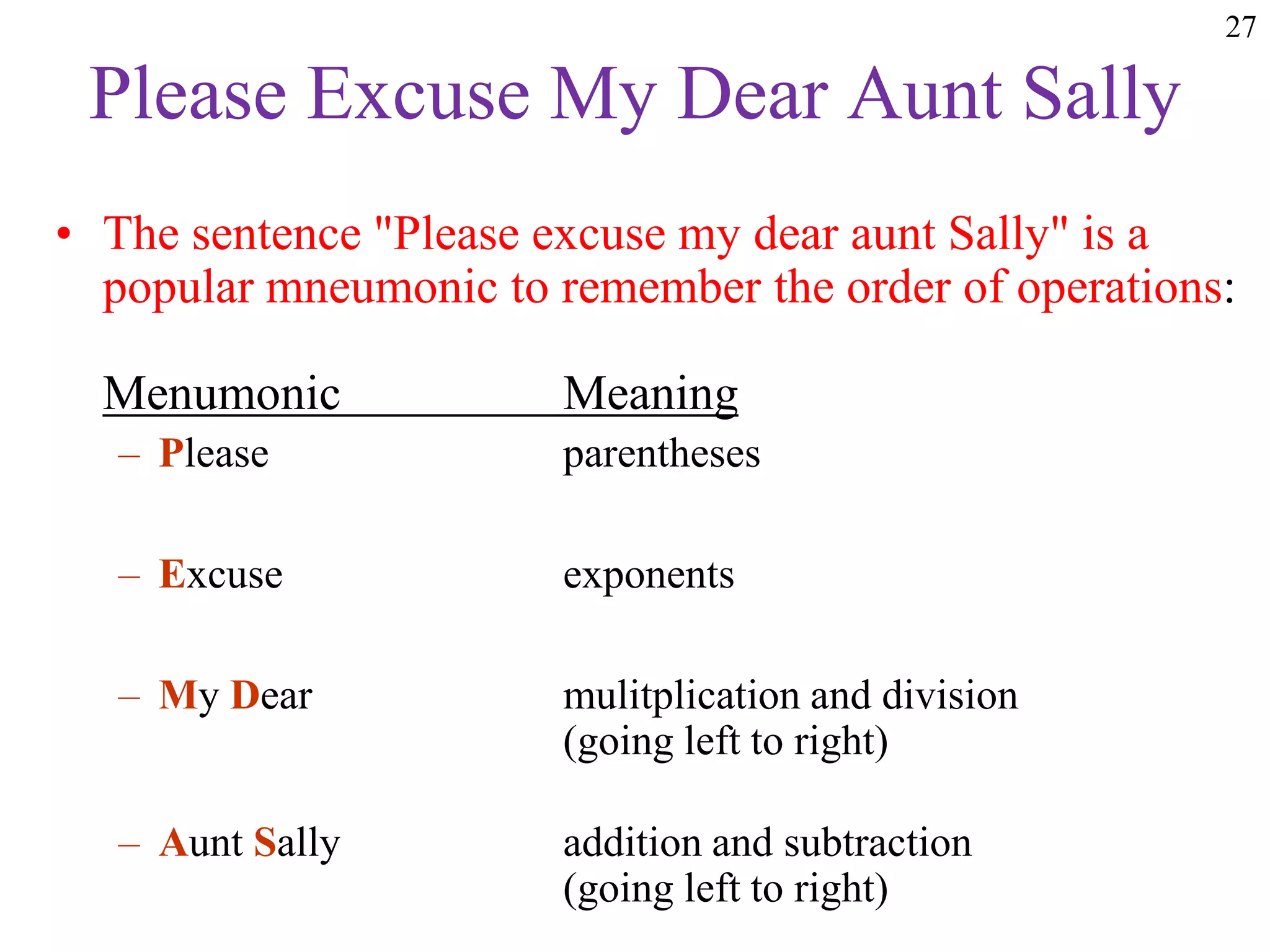 27
Please Excuse My Dear Aunt Sally
• The sentence "Please excuse my dear aunt Sally" is a
popular mneumonic to remember the order of operations:
Menumonic Meaning
– Please parentheses
– Excuse exponents
– My Dear mulitplication and division
(going left to right)
– Aunt Sally addition and subtraction
(going left to right)
 
