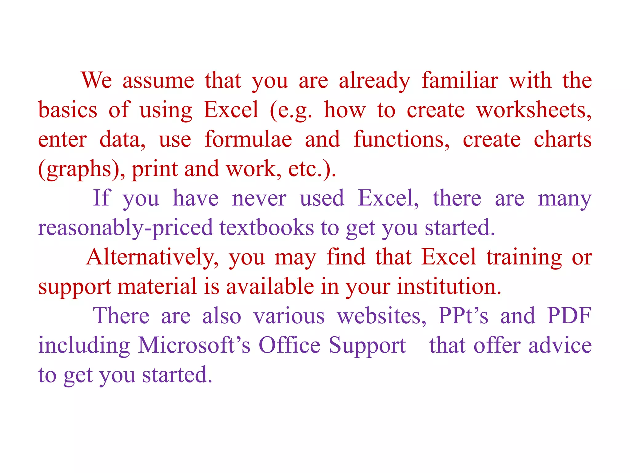 We assume that you are already familiar with the
basics of using Excel (e.g. how to create worksheets,
enter data, use formulae and functions, create charts
(graphs), print and work, etc.).
If you have never used Excel, there are many
reasonably-priced textbooks to get you started.
Alternatively, you may find that Excel training or
support material is available in your institution.
There are also various websites, PPt’s and PDF
including Microsoft’s Office Support that offer advice
to get you started.
 