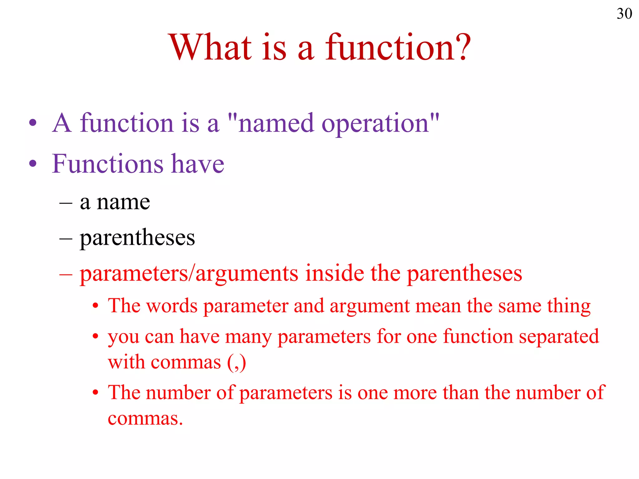 30
What is a function?
• A function is a "named operation"
• Functions have
– a name
– parentheses
– parameters/arguments inside the parentheses
• The words parameter and argument mean the same thing
• you can have many parameters for one function separated
with commas (,)
• The number of parameters is one more than the number of
commas.
 