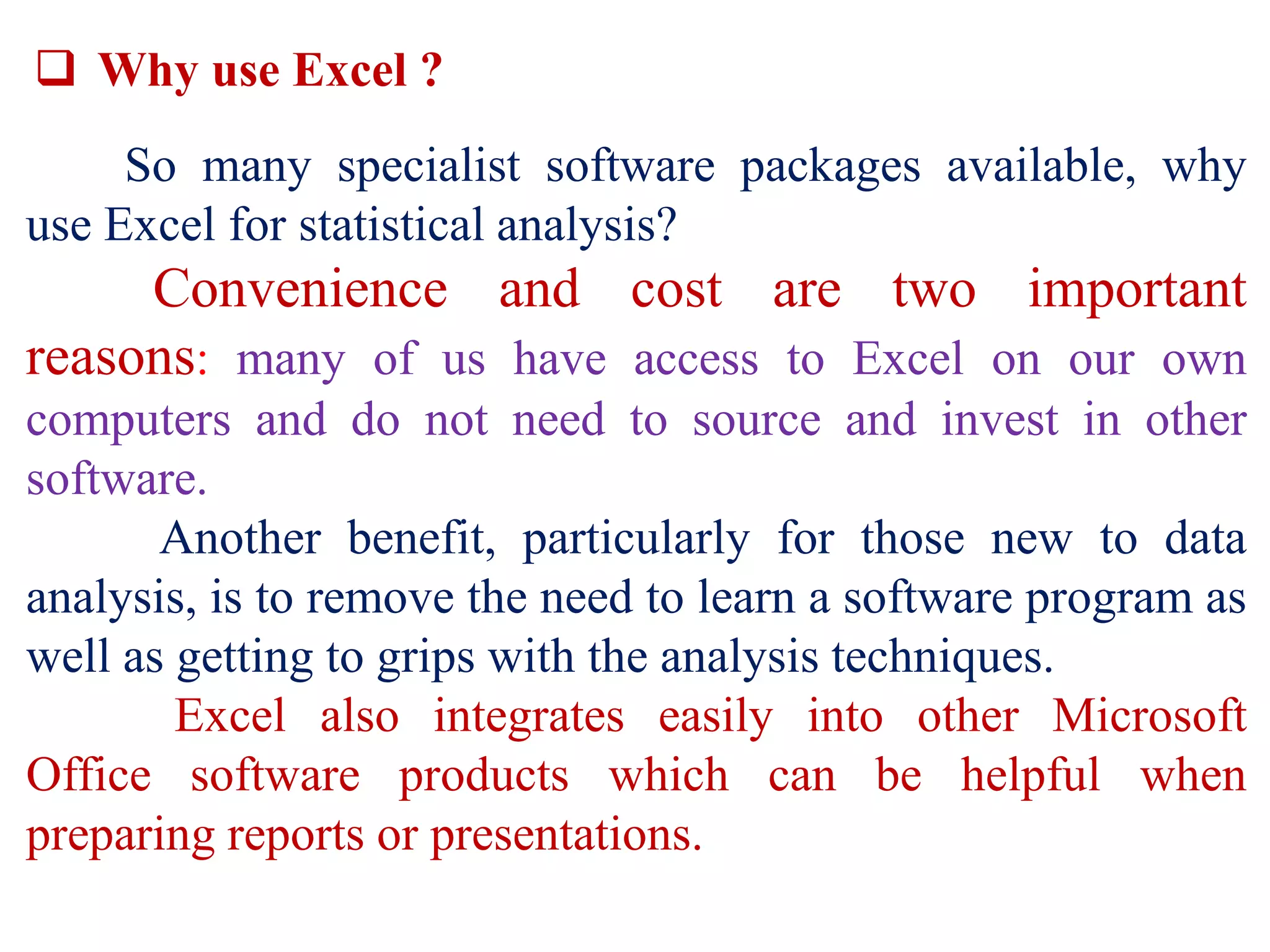  Why use Excel ?
So many specialist software packages available, why
use Excel for statistical analysis?
Convenience and cost are two important
reasons: many of us have access to Excel on our own
computers and do not need to source and invest in other
software.
Another benefit, particularly for those new to data
analysis, is to remove the need to learn a software program as
well as getting to grips with the analysis techniques.
Excel also integrates easily into other Microsoft
Office software products which can be helpful when
preparing reports or presentations.
 