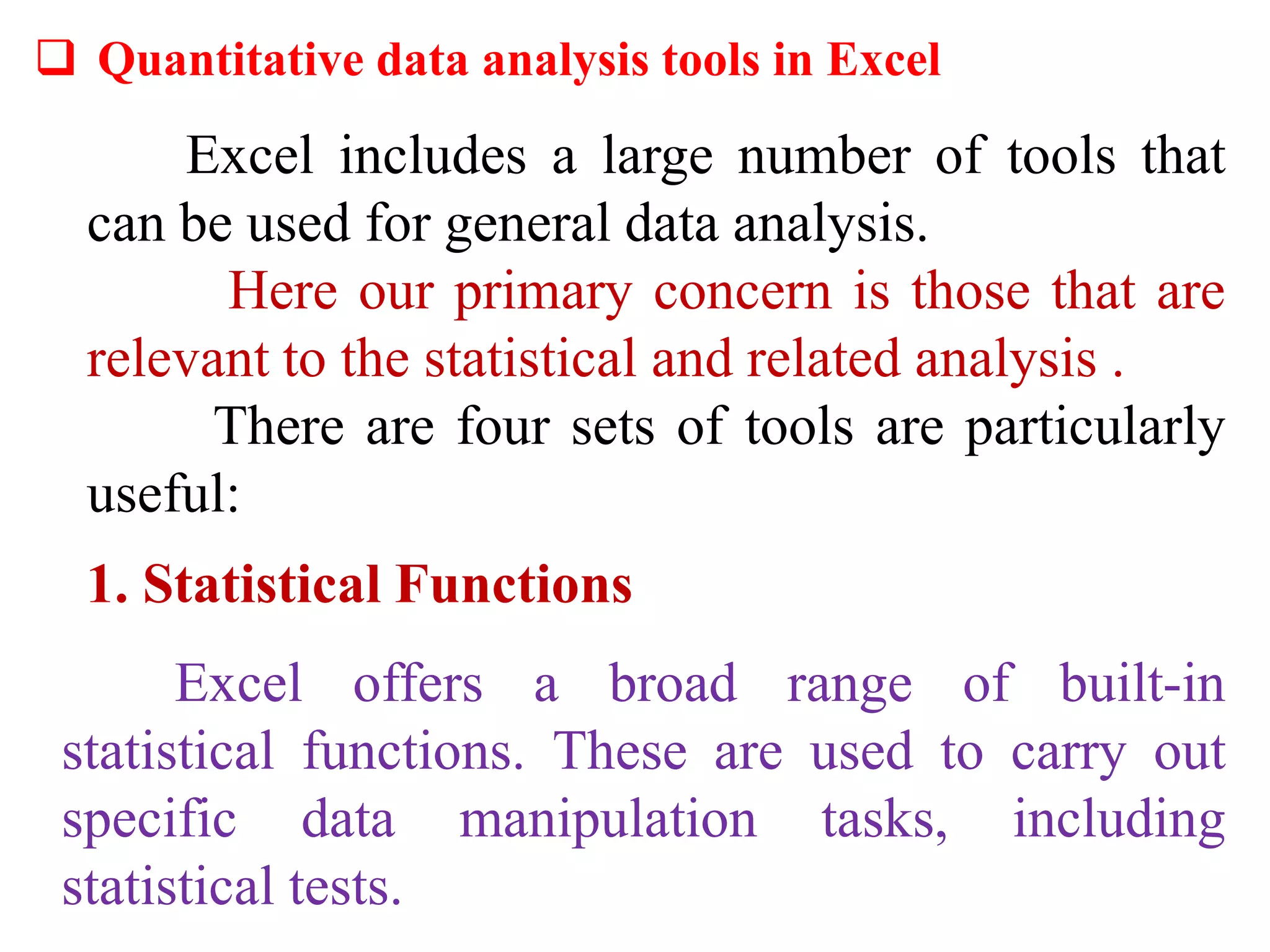  Quantitative data analysis tools in Excel
Excel includes a large number of tools that
can be used for general data analysis.
Here our primary concern is those that are
relevant to the statistical and related analysis .
There are four sets of tools are particularly
useful:
1. Statistical Functions
Excel offers a broad range of built-in
statistical functions. These are used to carry out
specific data manipulation tasks, including
statistical tests.
 