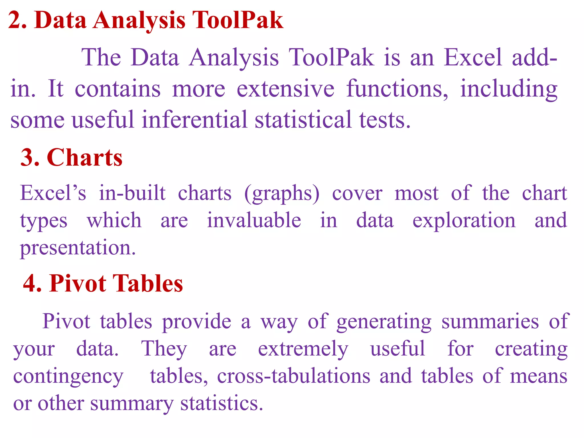 2. Data Analysis ToolPak
The Data Analysis ToolPak is an Excel add-
in. It contains more extensive functions, including
some useful inferential statistical tests.
3. Charts
Excel’s in-built charts (graphs) cover most of the chart
types which are invaluable in data exploration and
presentation.
4. Pivot Tables
Pivot tables provide a way of generating summaries of
your data. They are extremely useful for creating
contingency tables, cross-tabulations and tables of means
or other summary statistics.
 
