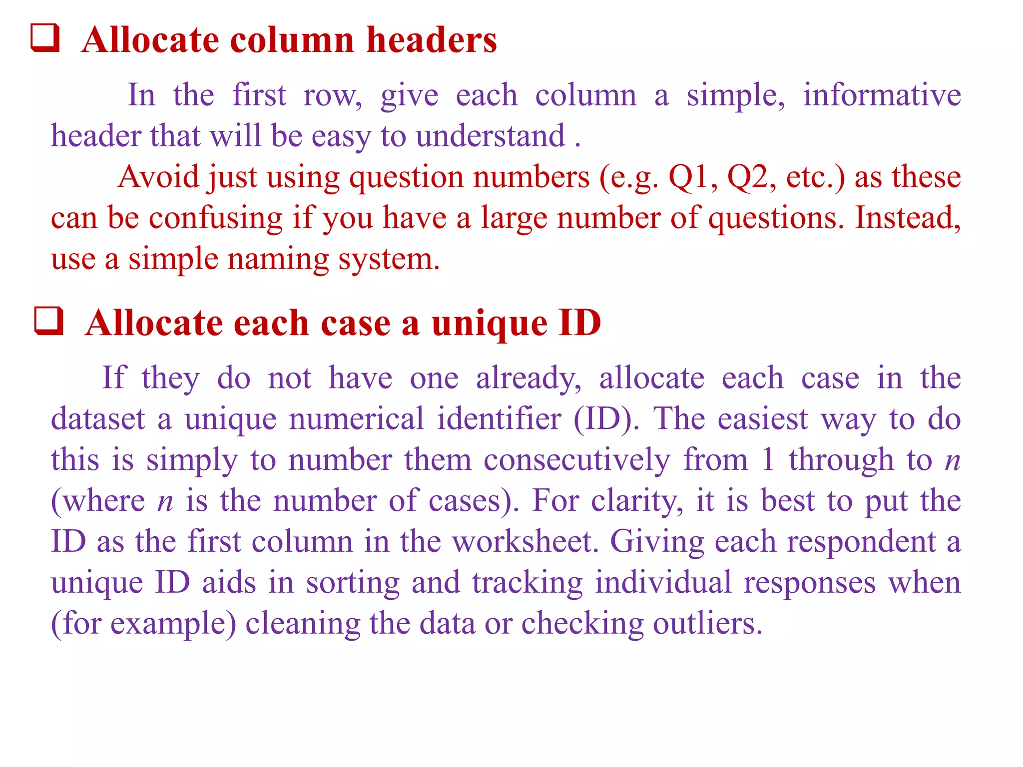  Allocate column headers
In the first row, give each column a simple, informative
header that will be easy to understand .
Avoid just using question numbers (e.g. Q1, Q2, etc.) as these
can be confusing if you have a large number of questions. Instead,
use a simple naming system.
 Allocate each case a unique ID
If they do not have one already, allocate each case in the
dataset a unique numerical identifier (ID). The easiest way to do
this is simply to number them consecutively from 1 through to n
(where n is the number of cases). For clarity, it is best to put the
ID as the first column in the worksheet. Giving each respondent a
unique ID aids in sorting and tracking individual responses when
(for example) cleaning the data or checking outliers.
 