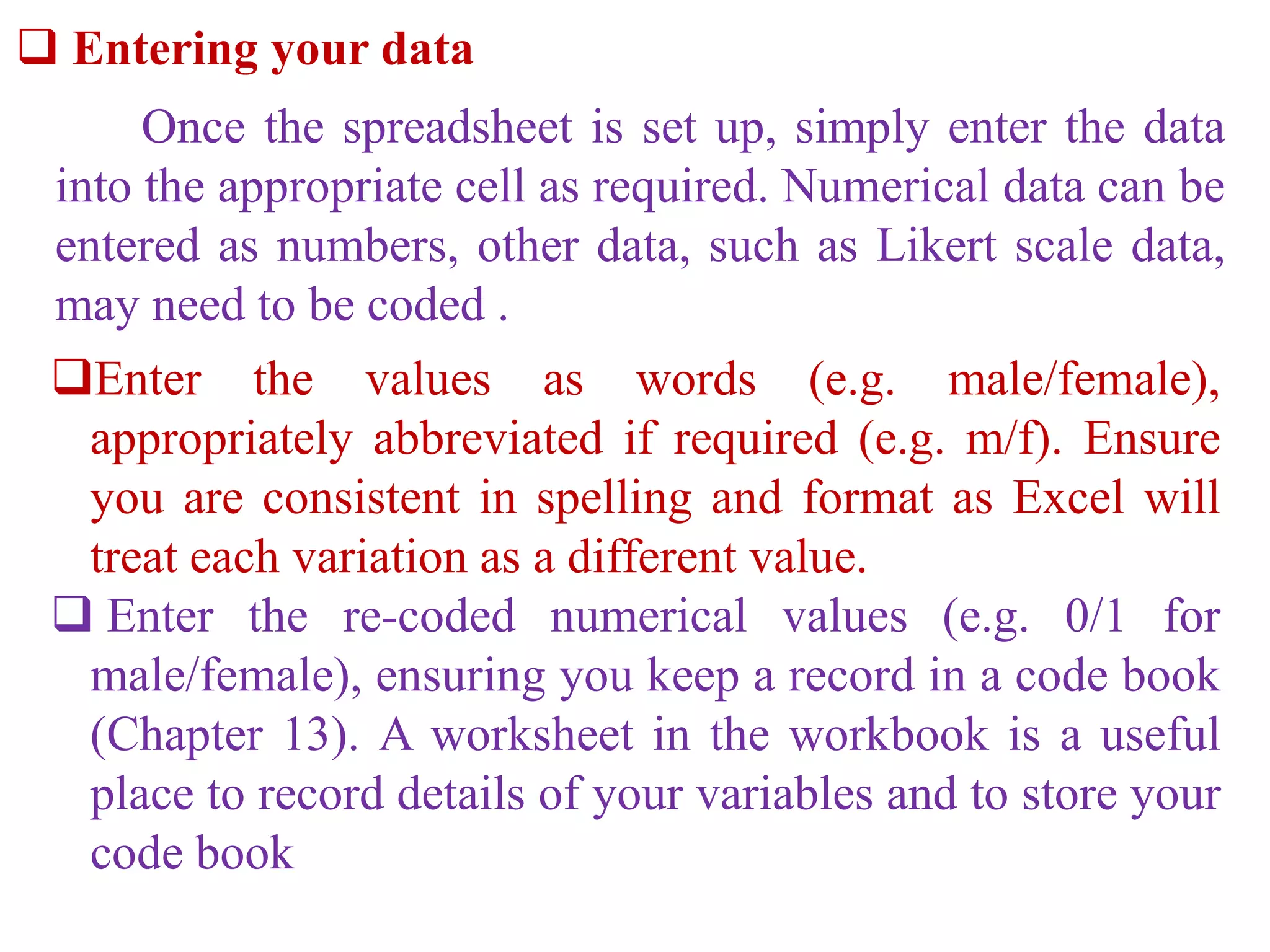  Entering your data
Once the spreadsheet is set up, simply enter the data
into the appropriate cell as required. Numerical data can be
entered as numbers, other data, such as Likert scale data,
may need to be coded .
Enter the values as words (e.g. male/female),
appropriately abbreviated if required (e.g. m/f). Ensure
you are consistent in spelling and format as Excel will
treat each variation as a different value.
 Enter the re-coded numerical values (e.g. 0/1 for
male/female), ensuring you keep a record in a code book
(Chapter 13). A worksheet in the workbook is a useful
place to record details of your variables and to store your
code book
 