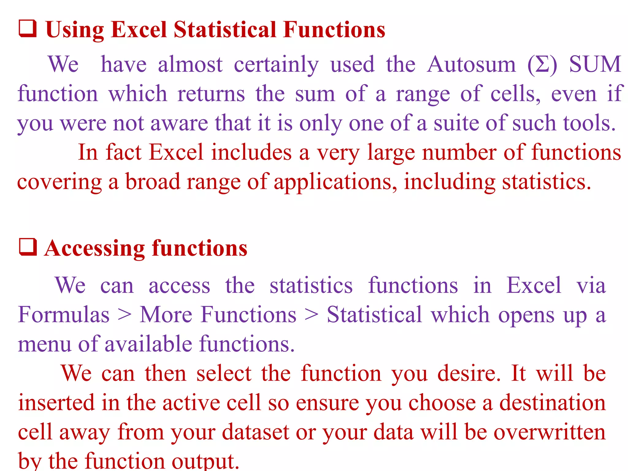  Using Excel Statistical Functions
We have almost certainly used the Autosum (Σ) SUM
function which returns the sum of a range of cells, even if
you were not aware that it is only one of a suite of such tools.
In fact Excel includes a very large number of functions
covering a broad range of applications, including statistics.
 Accessing functions
We can access the statistics functions in Excel via
Formulas > More Functions > Statistical which opens up a
menu of available functions.
We can then select the function you desire. It will be
inserted in the active cell so ensure you choose a destination
cell away from your dataset or your data will be overwritten
by the function output.
 