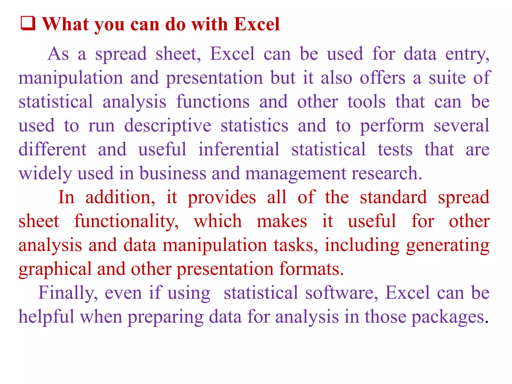  What you can do with Excel
As a spread sheet, Excel can be used for data entry,
manipulation and presentation but it also offers a suite of
statistical analysis functions and other tools that can be
used to run descriptive statistics and to perform several
different and useful inferential statistical tests that are
widely used in business and management research.
In addition, it provides all of the standard spread
sheet functionality, which makes it useful for other
analysis and data manipulation tasks, including generating
graphical and other presentation formats.
Finally, even if using statistical software, Excel can be
helpful when preparing data for analysis in those packages.
 