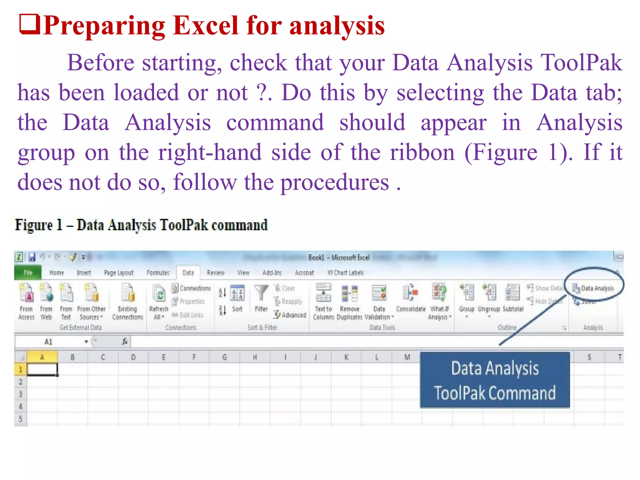 Preparing Excel for analysis
Before starting, check that your Data Analysis ToolPak
has been loaded or not ?. Do this by selecting the Data tab;
the Data Analysis command should appear in Analysis
group on the right-hand side of the ribbon (Figure 1). If it
does not do so, follow the procedures .
 