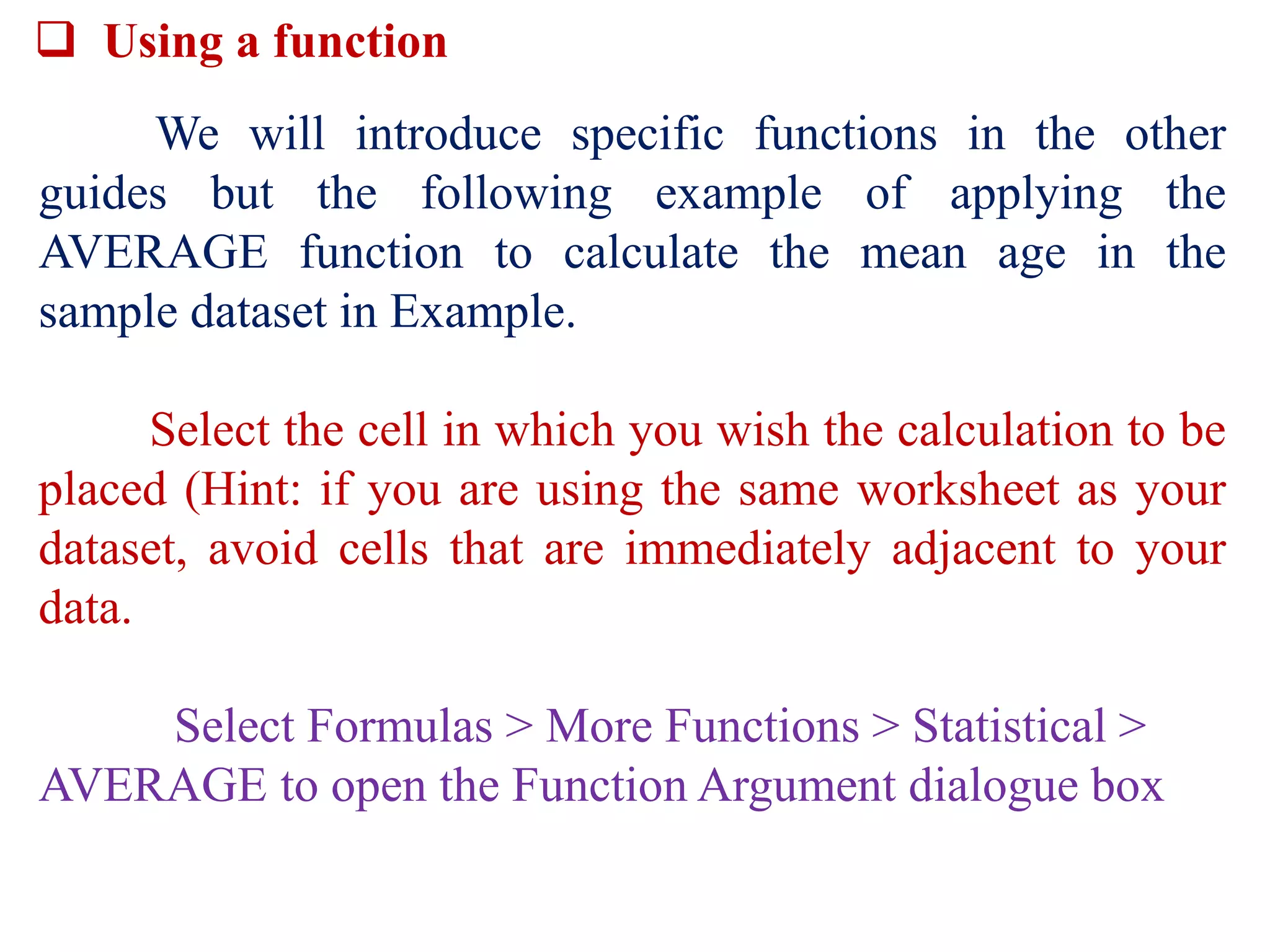  Using a function
We will introduce specific functions in the other
guides but the following example of applying the
AVERAGE function to calculate the mean age in the
sample dataset in Example.
Select the cell in which you wish the calculation to be
placed (Hint: if you are using the same worksheet as your
dataset, avoid cells that are immediately adjacent to your
data.
Select Formulas > More Functions > Statistical >
AVERAGE to open the Function Argument dialogue box
 