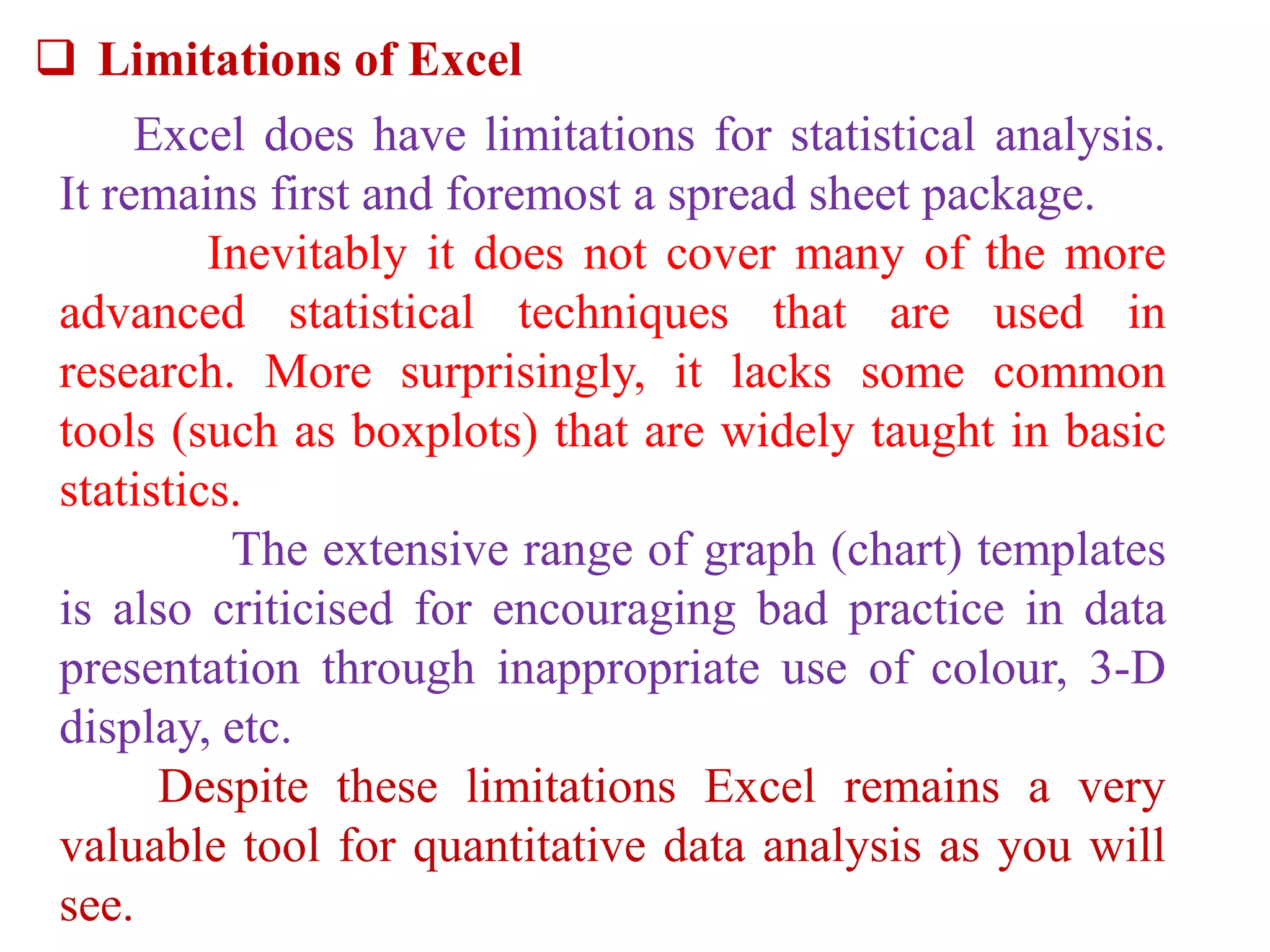  Limitations of Excel
Excel does have limitations for statistical analysis.
It remains first and foremost a spread sheet package.
Inevitably it does not cover many of the more
advanced statistical techniques that are used in
research. More surprisingly, it lacks some common
tools (such as boxplots) that are widely taught in basic
statistics.
The extensive range of graph (chart) templates
is also criticised for encouraging bad practice in data
presentation through inappropriate use of colour, 3-D
display, etc.
Despite these limitations Excel remains a very
valuable tool for quantitative data analysis as you will
see.
 