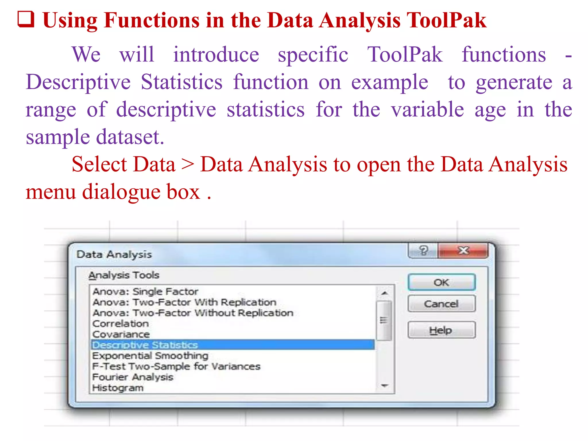  Using Functions in the Data Analysis ToolPak
We will introduce specific ToolPak functions -
Descriptive Statistics function on example to generate a
range of descriptive statistics for the variable age in the
sample dataset.
Select Data > Data Analysis to open the Data Analysis
menu dialogue box .
 