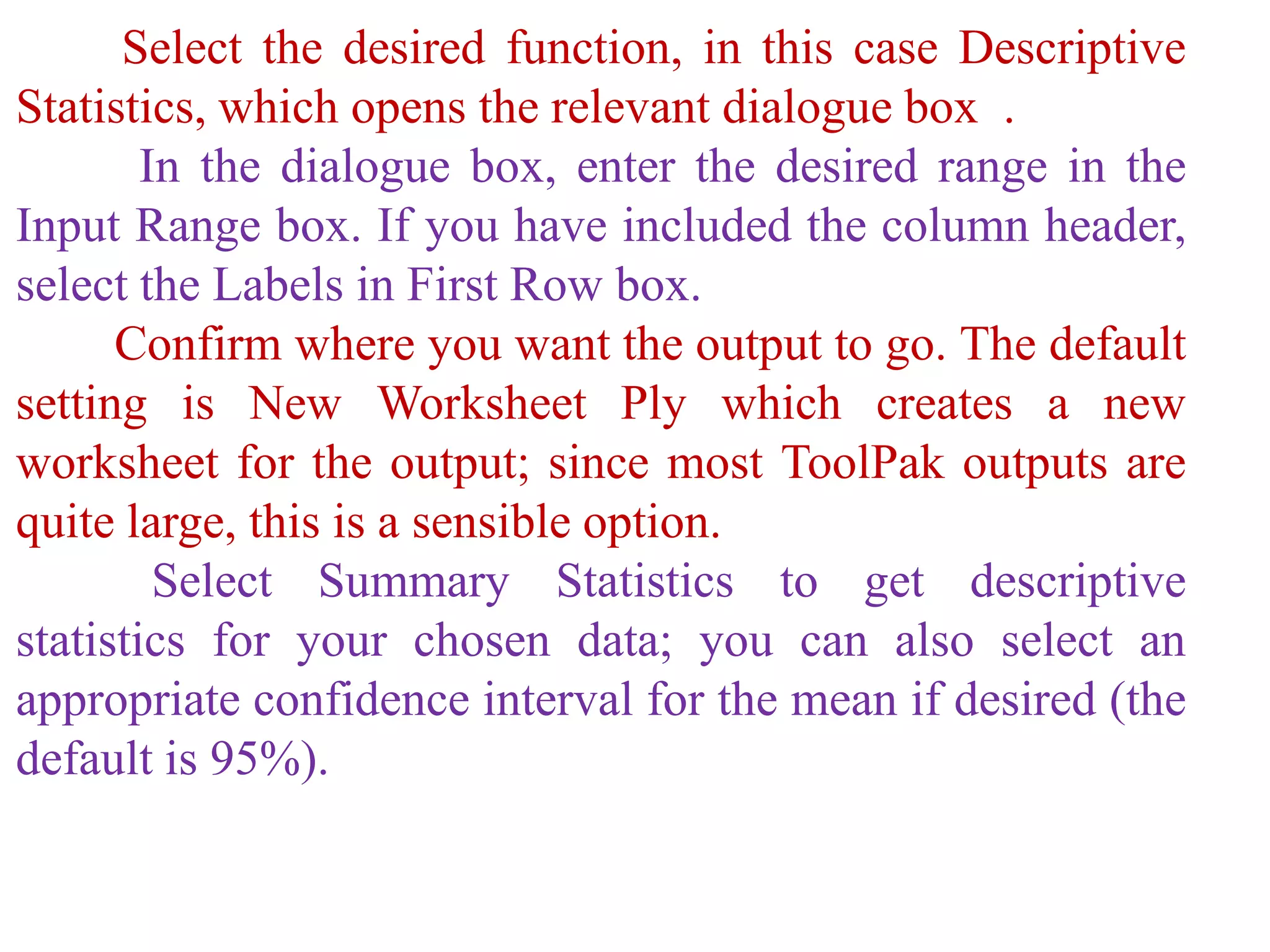 Select the desired function, in this case Descriptive
Statistics, which opens the relevant dialogue box .
In the dialogue box, enter the desired range in the
Input Range box. If you have included the column header,
select the Labels in First Row box.
Confirm where you want the output to go. The default
setting is New Worksheet Ply which creates a new
worksheet for the output; since most ToolPak outputs are
quite large, this is a sensible option.
Select Summary Statistics to get descriptive
statistics for your chosen data; you can also select an
appropriate confidence interval for the mean if desired (the
default is 95%).
 